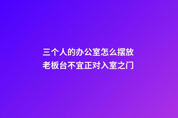 三个人的办公室怎么摆放 老板台不宜正对入室之门